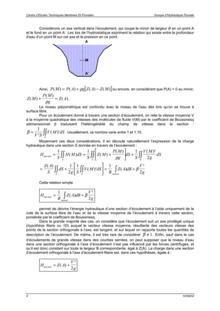 Centre d’Etudes Techniques Maritimes Et Fluviales Groupe d’Hydraulique Fluviale
4 10/09/02
Considérons un axe vertical dans l’écoulement, qui coupe le miroir de largeur B en un point A
et le fond en un point A’. Les lois de l’hydrostatique expriment la relation qui existe entre la profondeur
d’eau d’un point M sur cet axe et la pression en ce point.
Ainsi, [ ]P M P A g Z A Z M( ) ( ) ( ) ( )= + −ρ ou encore, en considérant que P(A) = 0 au miroir,
Z M
P M
g
Z A( )
( )
( )+ =
ρ
.
Le niveau piézométrique est confondu avec le niveau de l’eau dès lors qu’on se trouve à
surface libre.
Pour un écoulement donné à travers une section d’écoulement, on relie la vitesse moyenne V
à la moyenne quadratique des vitesses des molécules de fluide V(M) par le coefficient de Boussinesq
adimensionnel β traduisant l’hétérogénéité du champ de vitesse dans la section :
β = ∫∫
1
V S
V M dS
S
²
( )² . Usuellement, ce nombre varie entre 1 et 1.15.
Moyennant ces deux considérations, il en découle naturellement l’expression de la charge
hydraulique dans une section S donnée en travers de l’écoulement :
H
S
H M dS
S
Z M
P M
g
dS
S
V M
g
dS
Z A
S
dS
g S
V M dS
B
Z A dB
V
g
tion
S S S
S S miroir
sec ( ) ( )
( ) ( )²
( )
( )² ( )
²
= = +





 +
= +





 = +
∫∫ ∫∫ ∫∫
∫∫ ∫∫ ∫
1 1 1
2
1
2
1 1
2
ρ
β
Cette relation simple
H
B
Z A dB
V
gtion
miroir
sec ( )
²
= +∫
1
2
β
permet de décrire l’énergie hydraulique d’une section d’écoulement à l’aide uniquement de la
cote de la surface libre de l’eau et de la vitesse moyenne de l’écoulement à travers cette section,
pondérée par le coefficient de Boussinesq.
Dans la grande majorité des cas, on considère que l’écoulement suit un axe privilégié unique
(hypothèse filaire ou 1D) auquel le vecteur vitesse moyenne, résultante des vecteurs vitesse des
points de la section orthogonale à l’axe, est tangent, et sur lequel on rapporte toutes les quantités de
description de l’écoulement. De même, il est très rare de considérer β ≠ 1. Enfin, sauf dans le cas
d’écoulements de grande vitesse dans des courbes serrées, on peut supposer que le niveau d’eau
dans une section orthogonale à l’axe d’écoulement n’est pas influencé par les forces centrifuges, et
qu’il est donc constant sur toute la largeur B correspondante, égal à Z(A). La charge dans une section
d’écoulement orthogonale à l’axe d’écoulement filaire est, dans ces hypothèses, égale à :
H Z A
V
gtionsec ( )
²
= +
2
A
A’
M
 