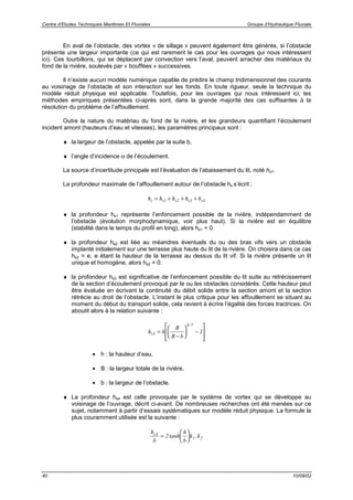 Centre d’Etudes Techniques Maritimes Et Fluviales Groupe d’Hydraulique Fluviale
40 10/09/02
En aval de l’obstacle, des vortex « de sillage » peuvent également être générés, si l’obstacle
présente une largeur importante (ce qui est rarement le cas pour les ouvrages qui nous intéressent
ici). Ces tourbillons, qui se déplacent par convection vers l’aval, peuvent arracher des matériaux du
fond de la rivière, soulevés par « bouffées » successives.
Il n’existe aucun modèle numérique capable de prédire le champ tridimensionnel des courants
au voisinage de l’obstacle et son interaction sur les fonds. En toute rigueur, seule la technique du
modèle réduit physique est applicable. Toutefois, pour les ouvrages qui nous intéressent ici, les
méthodes empiriques présentées ci-après sont, dans la grande majorité des cas suffisantes à la
résolution du problème de l’affouillement.
Outre la nature du matériau du fond de la rivière, et les grandeurs quantifiant l’écoulement
incident amont (hauteurs d’eau et vitesses), les paramètres principaux sont :
♦ la largeur de l’obstacle, appelée par la suite b,
♦ l’angle d’incidence α de l’écoulement.
La source d’incertitude principale est l’évaluation de l’abaissement du lit, noté hs1.
La profondeur maximale de l’affouillement autour de l’obstacle hs s’écrit :
h h h h hs s s s s= + + +1 2 3 4
♦ la profondeur hs1 représente l’enfoncement possible de la rivière, indépendamment de
l’obstacle (évolution morphodynamique, voir plus haut). Si la rivière est en équilibre
(stabilité dans le temps du profil en long), alors hs1 = 0.
♦ la profondeur hs2 est liée au méandres éventuels du ou des bras vifs vers un obstacle
implanté initialement sur une terrasse plus haute du lit de la rivière. On choisira dans ce cas
hs2 = e, e étant la hauteur de la terrasse au dessus du lit vif. Si la rivière présente un lit
unique et homogène, alors hs2 = 0.
♦ la profondeur hs3 est significative de l’enfoncement possible du lit suite au rétrécissement
de la section d’écoulement provoqué par le ou les obstacles considérés. Cette hauteur peut
être évaluée en écrivant la continuité du débit solide entre la section amont et la section
rétrécie au droit de l’obstacle. L’instant le plus critique pour les affouillement se situant au
moment du début du transport solide, cela revient à écrire l’égalité des forces tractrices. On
aboutit alors à la relation suivante :
h h
B
B b
s3
6 7
1=
−





 −








/
• h : la hauteur d’eau,
• B : la largeur totale de la rivière,
• b : la largeur de l’obstacle.
♦ La profondeur hs4 est celle provoquée par le système de vortex qui se développe au
voisinage de l’ouvrage, décrit ci-avant. De nombreuses recherches ont été menées sur ce
sujet, notamment à partir d’essais systématiques sur modèle réduit physique. La formule la
plus couramment utilisée est la suivante :
h
b
h
b
k ks4
1 22=





tanh .
 