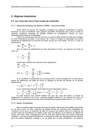 Centre d’Etudes Techniques Maritimes Et Fluviales Groupe d’Hydraulique Fluviale
42 10/09/02
5. Régimes transitoires
5.1 Les crues des cours d’eau (ondes de continuité)
5.1.1 Approche empirique de Seddon (1899) : crues très lentes
Avant même de recourir aux équations complexes qui régissent l’hydraulique en régime
transitoire, on peut se familiariser avec quelques propriétés intéressantes des crues en rivière en
reprenant l’approche empirique de Seddon étudiant les propagations d’ondes de crues
(particulièrement lentes) sur le Mississippi.
Partant du principe que l’onde de crue est une onde de débit fonction de l’abscisse curviligne
sur l’axe d’écoulement principal x et du temps t (Q = Q(x,t)), il imagina un observateur qui suivrait
exactement le déplacement du maximum de l’onde, et pour qui à tout instant : dQ (x,t) = 0, soit, en
décomposant :
dQ
Q
x
dx
Q
t
dt= + =
∂
∂
∂
∂
0
donc la vitesse de déplacement de notre observateur (et donc, du maximum de l’onde de
crue), est :
V
dx
dt
Q
t
Q
x
obs = = −
∂
∂
∂
∂
D’autre part, l’équation de continuité s’écrit, rappelons-le :
∂
∂
∂
∂
Q
x
B
h
t
+ = 0
d’où : V
dx
dt
Q
t
Q
x
B
Q
hobs = = − =
∂
∂
∂
∂
∂
∂
1
à x constant,
Si on considère un phénomène de crue assez lente, on peut considérer en un point que le
régime est stationnaire par palier de temps, et appliquer la formule de Strickler (et sa dérivée
logarithmique) :
V KR i Kh i
dV
V
dh
hh= ≈ ⇒ =
2
3
1
2
2
3
1
2
2
3
ce qui, injecté dans l’équation de la vitesse de notre observateur, donne :
V
dx
dt B
Q
h B h
BhV V h
V
h
V V Vobs = = = = + = + =
1 1 2
3
5
3
∂
∂
∂
∂
∂
∂
( )
Ce petit exercice nous permet d’établir que, pour les crues très lentes, la vitesse de
déplacement du maximum de la crue, autrement appelée célérité (C) du maximum de crue, est
supérieure à la vitesse moyenne de l’eau dans l’écoulement qui supporte cette crue (ici : C = 1.67 V).
5.1.2 Notion d’hystérésis
Mais ce modèle simple ne convient plus pour la grande majorité des crues réelles rencontrées
sur les cours d’eau. En effet, l’approche de Seddon permet de confondre dans l’appellation de
« maximum de la crue » le maximum de débit, le maximum de hauteur d’eau et le maximum de
courant moyen de l’écoulement. En réalité, l’onde subit une diffusion qui la déforme en l’étalant de
l’amont vers l’aval. Ainsi, l’hydrogramme Q(t) qui peut être observé dans une section d’abscisse
curviligne x1 sur l’axe principal d’écoulement, ne sera pas le même que l’hydrogramme Q(t) observé
dans une section d’abscisse curviligne x2 sur ce même axe, en aval. D’expérience, en l’absence
 