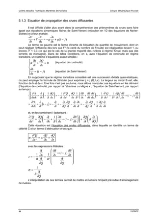 Centre d’Etudes Techniques Maritimes Et Fluviales Groupe d’Hydraulique Fluviale
44 10/09/02
5.1.3 Equation de propagation des crues diffusantes
Il est difficile d’aller plus avant dans la compréhension des phénomènes de crues sans faire
appel aux équations dynamiques filaires de Saint-Venant (réduction en 1D des équations de Navier-
Stokes) et à leur analyse.
∂
∂
∂
∂
∂
∂
V
t
V
V
x
g
h
x
g i j+ = − + −( )
Le terme de gauche est le terme d’inertie de l’équation de quantité de mouvement, dont on
peut négliger l’influence dès lors que F² (le carré du nombre de Froude) est négligeable devant 1, ou
encore, F < 0.3 (ce qui est le cas de la grande majorité des rivières à régime fluvial, mais pas des
torrents de montagne). Dans de telles conditions, on a, avec l’équation de continuité en régime
transitoire, un système d’équations assez simples :
B
h
t
Q
x
h
x
i j
∂
∂
∂
∂
∂
∂
+ =
= −






0
( )
En supposant que le régime transitoire considéré est une succession d’états quasi-statiques,
on peut employer la formule de Strickler pour exprimer j = j (Q,h,x). La largeur au miroir B est, elle,
fonction de h et de x. Une fois n’est pas coutume, nous allons manipuler ces équations en les dérivant
(l’équation de continuité, par rapport à l’abscisse curviligne x ; l’équation de Saint-Venant, par rapport
au temps):
( )
∂
∂ ∂
∂
∂
∂
∂
∂
∂
∂
∂
∂
∂
∂
∂
∂
∂
∂
∂
∂
∂
∂
∂
∂
∂
∂
∂ ∂
∂
∂
∂
∂
∂
∂
∂
∂
∂
∂
∂
∂
∂
∂
∂
² ²
² ²
²
² ²
( )
²
h
x t x B
Q
x B
Q
x
Q
x B
B
x
B
h
h
x B
Q
x B
Q
x
B
x
i j
B
h
h
t x t
i j
j
t
j
Q
Q
t
j
h
h
t
j
Q
Q
= −









= − + +





 = − + + −









= = − = − = − − = −
1 1 1 1 1
∂
∂
∂
∂
∂t B
Q
x
j
h
+
1
et, en les combinant / factorisant :
∂
∂
∂
∂
∂
∂
∂
∂
∂
∂
∂
∂
∂
∂
²
²
( )
Q
x
Q
x
j
h B
B
x
i j
B
h
Q
t
B
j
Q
= − + + −











 +






1
Cette équation est l’équation des ondes diffusantes, dans laquelle on identifie un terme de
célérité C et un terme d’atténuation σ tels que :
σ
∂
∂
∂
∂
∂
∂
.
²
²
.
Q
x
c
Q
x
Q
t
= +
avec les expressions littérales :
c
B
j
h
j
Q
B
B
x
i j
B
h
j
Q
= − +
+ −












1 1
∂
∂
∂
∂
∂
∂
∂
∂
∂
∂
²
( )
σ
∂
∂
=
1
B
j
Q
L’interprétation de ces termes permet de mettre en lumière l’impact prévisible d’aménagement
de rivières.
(équation de continuité)
(équation de Saint-Venant)
 