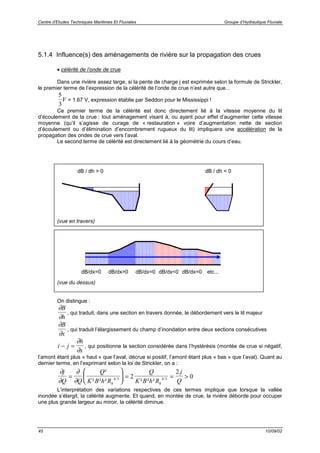 Centre d’Etudes Techniques Maritimes Et Fluviales Groupe d’Hydraulique Fluviale
45 10/09/02
5.1.4 Influence(s) des aménagements de rivière sur la propagation des crues
• célérité de l’onde de crue
Dans une rivière assez large, si la pente de charge j est exprimée selon la formule de Strickler,
le premier terme de l’expression de la célérité de l’onde de crue n’est autre que...
5
3
V = 1.67 V, expression établie par Seddon pour le Mississippi !
Ce premier terme de la célérité est donc directement lié à la vitesse moyenne du lit
d’écoulement de la crue : tout aménagement visant à, ou ayant pour effet d’augmenter cette vitesse
moyenne (qu’il s’agisse de curage de « restauration » voire d’augmentation nette de section
d’écoulement ou d’élimination d’encombrement rugueux du lit) impliquera une accélération de la
propagation des ondes de crue vers l’aval.
Le second terme de célérité est directement lié à la géométrie du cours d’eau.
(vue en travers)
(vue du dessus)
On distingue :
∂
∂
B
h
, qui traduit, dans une section en travers donnée, le débordement vers le lit majeur
∂
∂
B
x
, qui traduit l’élargissement du champ d’inondation entre deux sections consécutives
i j
h
x
− =
∂
∂
, qui positionne la section considérée dans l’hystérésis (montée de crue si négatif,
l’amont étant plus « haut » que l’aval, décrue si positif, l’amont étant plus « bas » que l’aval). Quant au
dernier terme, en l’exprimant selon la loi de Strickler, on a :
∂
∂
∂
∂
j
Q Q
Q
K B h R
Q
K B h R
j
Qh h
=





 = = >
²
² ² ² ² ² ²/ /4 3 4 32
2
0
L’interprétation des variations respectives de ces termes implique que lorsque la vallée
inondée s’élargit, la célérité augmente. Et quand, en montée de crue, la rivière déborde pour occuper
une plus grande largeur au miroir, la célérité diminue.
dB / dh > 0 dB / dh < 0
dB/dx=0 dB/dx>0 dB/dx=0 dB/dx<0 dB/dx=0 etc...
 