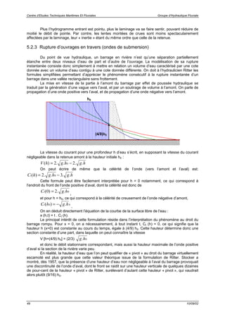 Centre d’Etudes Techniques Maritimes Et Fluviales Groupe d’Hydraulique Fluviale
49 10/09/02
Plus l’hydrogramme entrant est pointu, plus le laminage va se faire sentir, pouvant réduire de
moitié le débit de pointe. Par contre, les lentes montées de crues sont moins spectaculairement
affectées par le laminage, leur « inertie » étant du même ordre que celle de la retenue.
5.2.3 Rupture d’ouvrages en travers (ondes de submersion)
Du point de vue hydraulique, un barrage en rivière n’est qu’une séparation partiellement
étanche entre deux niveaux d’eau de part et d’autre de l’ouvrage. La modélisation de sa rupture
instantanée consiste donc simplement à mettre en relation un volume d’eau caractérisé par une cote
donnée avec un volume d’eau contigu à une cote donnée différente. On doit à l’hydraulicien Ritter les
formules simplifiées permettant d’apprécier le phénomène consécutif à la rupture instantanée d’un
barrage dans une vallée rectangulaire sans frottement.
La mise en vitesse de la partie à l’amont du barrage par effet de poussée hydraulique se
traduit par la génération d’une vague vers l’aval, et par un soutirage de volume à l’amont. On parle de
propagation d’une onde positive vers l’aval, et de propagation d’une onde négative vers l’amont.
La vitesse du courant pour une profondeur h d’eau s’écrit, en supposant la vitesse du courant
négligeable dans la retenue amont à la hauteur initiale h0 :
V h g h g h( ) . . . .= −2 20
On peut écrire de même que la célérité de l’onde (vers l’amont et l’aval) est:
C h g h g ht( ) . . . .= −2 30
Cette formule peut être facilement interprétée pour h = 0 notamment, ce qui correspond à
l’endroit du front de l’onde positive d’aval, dont la célérité est donc de
C g ht( ) . .0 2 0=
,
et pour h = h0, ce qui correspond à la célérité de creusement de l’onde négative d’amont,
C h g ht( ) .0 0= −
.
On en déduit directement l’équation de la courbe de la surface libre de l’eau :
x (h,t) = t . Ct (h).
Le principal intérêt de cette formulation réside dans l’interprétation du phénomène au droit du
barrage rompu. Pour x = 0, on a nécessairement, à tout instant t, Ct (h) = 0, ce qui signifie que la
hauteur h (x=0) est constante au cours du temps, égale à (4/9) h0. Cette hauteur détermine donc une
section constante d’une part, dans laquelle on peut connaître la vitesse
V [h=(4/9) h0] = (2/3) g h. 0
et donc le débit stationnaire correspondant, mais aussi la hauteur maximale de l’onde positive
d’aval si la section de la rivière varie peu.
En réalité, la hauteur d’eau que l’on peut qualifier de « pivot » au droit du barrage virtuellement
escamoté est plus grande que cette valeur théorique issue de la formulation de Ritter. Stocker a
montré, dès 1957, que la présence d’une hauteur d’eau non négligeable à l’aval du barrage provoquait
une discontinuité de l’onde d’aval, dont le front se raidit sur une hauteur verticale de quelques dizaines
de pour-cent de la hauteur « pivot » de Ritter, surélevant d’autant cette hauteur « pivot », qui vaudrait
alors plutôt (9/16) h0.
h0
(4/9)h0
 