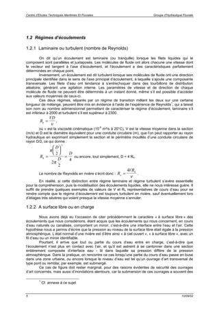 Centre d’Etudes Techniques Maritimes Et Fluviales Groupe d’Hydraulique Fluviale
5 10/09/02
1.2 Régimes d’écoulements
1.2.1 Laminaire ou turbulent (nombre de Reynolds)
On dit qu’un écoulement est laminaire (ou tranquille) lorsque les filets liquides qui le
composent sont parallèles et juxtaposés. Les molécules de fluide ont alors chacune une vitesse dont
le vecteur est tangent à l’axe d’écoulement, et l’écoulement a des caractéristiques parfaitement
déterminées en chaque point.
Inversement, un écoulement est dit turbulent lorsque ses molécules de fluide ont une direction
principale identifiée dans le sens de l’axe principal d’écoulement, à laquelle s’ajoute une composante
transversale. Les filets d’eau ont tendance à s’entrechoquer dans des tourbillons de distribution
aléatoire, générant une agitation interne. Les paramètres de vitesse et de direction de chaque
molécule de fluide ne peuvent être déterminés à un instant donné, même s’il est possible d’accéder
aux valeurs moyennes de ceux-ci.
Ces deux régimes, séparés par un régime de transition mêlant les deux sur une certaine
longueur de mélange, peuvent être mis en évidence à l’aide de l’expérience de Reynolds
1
, qui a laissé
son nom au nombre adimensionnel permettant de caractériser le régime d’écoulement, laminaire s’il
est inférieur à 2000 et turbulent s’il est supérieur à 2300.
R
VD
e =
ν
,
où ν est la viscosité cinématique (10
-6
m²/s à 20°C), V est la vitesse moyenne dans la section
(m/s) et D est le diamètre équivalent pour une conduite circulaire (m), que l’on peut rapporter au rayon
hydraulique en exprimant simplement la section et le périmètre mouillés d’une conduite circulaire de
rayon D/2, ce qui donne :
R
D
D
D
h =






=
π
π
2
2
2
4
2
ou encore, tout simplement, D = 4 Rh.
Le nombre de Reynolds en rivière s’écrit donc : R
VR
e
h
=
4
ν
.
En réalité, si cette distinction entre régime laminaire et régime turbulent s’avère essentielle
pour la compréhension, puis la modélisation des écoulements liquides, elle ne nous intéresse guère. Il
suffit de prendre quelques exemples de valeurs de V et Rh représentatives de cours d’eau pour se
rendre compte que le régime d’écoulement est toujours turbulent en rivière, sauf éventuellement lors
d’étiages très sévères qui voient presque la vitesse moyenne s’annuler.
1.2.2 A surface libre ou en charge
Nous avons déjà eu l’occasion de citer précédemment le caractère « à surface libre » des
écoulements que nous considérions, étant acquis que les écoulements qui nous concernent, en cours
d’eau naturels ou canalisés, comportent un miroir, c’est-à-dire une interface entre l’eau et l’air. Cette
hypothèse nous a permis d’écrire que la pression au niveau de la surface libre était égale à la pression
atmosphérique. L’état normal d’une rivière est d’être ainsi « à ciel ouvert », « à surface libre », avec un
fil d’eau ou un miroir identifiable.
Pourtant, il arrive que tout ou partie du cours d’eau entre en charge, c’est-à-dire que
l’écoulement n’est plus en contact avec l’air, et qu’il est astreint à se cantonner dans une section
entièrement composée d’interface eau - lit dans laquelle sa pression diffère de la pression
atmosphérique. Dans la pratique, on rencontre ce cas lorsqu’une partie du cours d’eau passe en buse
dans une zone urbaine, ou encore lorsque le niveau d’eau est tel qu’un ouvrage d’art transversal de
type pont ou remblai, par exemple, est submergé.
Ce cas de figure doit rester marginal, pour des raisons évidentes de sécurité des ouvrages
d’art concernés, mais aussi d’inondations alentours, car la submersion de ces ouvrages a souvent des
1
Cf. annexe à ce sujet
 