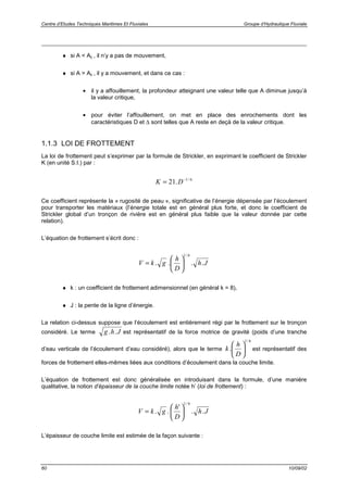 Centre d’Etudes Techniques Maritimes Et Fluviales Groupe d’Hydraulique Fluviale
60 10/09/02
♦ si A < Ac , il n’y a pas de mouvement,
♦ si A > Ac , il y a mouvement, et dans ce cas :
• il y a affouillement, la profondeur atteignant une valeur telle que A diminue jusqu’à
la valeur critique,
• pour éviter l’affouillement, on met en place des enrochements dont les
caractéristiques D et ∆ sont telles que A reste en deçà de la valeur critique.
1.1.3 LOI DE FROTTEMENT
La loi de frottement peut s’exprimer par la formule de Strickler, en exprimant le coefficient de Strickler
K (en unité S.I.) par :
6/1
.21 −
= DK
Ce coefficient représente la « rugosité de peau », significative de l’énergie dépensée par l’écoulement
pour transporter les matériaux (l’énergie totale est en général plus forte, et donc le coefficient de
Strickler global d’un tronçon de rivière est en général plus faible que la valeur donnée par cette
relation).
L’équation de frottement s’écrit donc :
Jh
D
h
gkV ....
6/1






=
♦ k : un coefficient de frottement adimensionnel (en général k = 8),
♦ J : la pente de la ligne d’énergie.
La relation ci-dessus suppose que l’écoulement est entièrement régi par le frottement sur le tronçon
considéré. Le terme Jhg .. est représentatif de la force motrice de gravité (poids d’une tranche
d’eau verticale de l’écoulement d’eau considéré), alors que le terme
6/1
. 





D
h
k est représentatif des
forces de frottement elles-mêmes liées aux conditions d’écoulement dans la couche limite.
L’équation de frottement est donc généralisée en introduisant dans la formule, d’une manière
qualitative, la notion d’épaisseur de la couche limite notée h’ (loi de frottement) :
Jh
D
h
gkV ..
'
..
6/1






=
L’épaisseur de couche limite est estimée de la façon suivante :
 