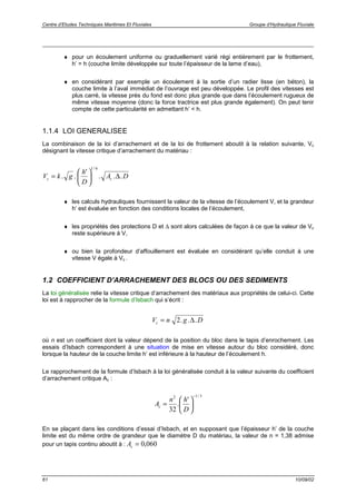 Centre d’Etudes Techniques Maritimes Et Fluviales Groupe d’Hydraulique Fluviale
61 10/09/02
♦ pour un écoulement uniforme ou graduellement varié régi entièrement par le frottement,
h’ = h (couche limite développée sur toute l’épaisseur de la lame d’eau),
♦ en considérant par exemple un écoulement à la sortie d’un radier lisse (en béton), la
couche limite à l’aval immédiat de l’ouvrage est peu développée. Le profil des vitesses est
plus carré, la vitesse près du fond est donc plus grande que dans l’écoulement rugueux de
même vitesse moyenne (donc la force tractrice est plus grande également). On peut tenir
compte de cette particularité en admettant h’ < h.
1.1.4 LOI GENERALISEE
La combinaison de la loi d’arrachement et de la loi de frottement aboutit à la relation suivante, Vc
désignant la vitesse critique d’arrachement du matériau :
DA
D
h
gkV cc ...
'
..
6/1
∆





=
♦ les calculs hydrauliques fournissent la valeur de la vitesse de l’écoulement V, et la grandeur
h’ est évaluée en fonction des conditions locales de l’écoulement,
♦ les propriétés des protections D et ∆ sont alors calculées de façon à ce que la valeur de Vc
reste supérieure à V,
♦ ou bien la profondeur d’affouillement est évaluée en considérant qu’elle conduit à une
vitesse V égale à Vc .
1.2 COEFFICIENT D’ARRACHEMENT DES BLOCS OU DES SEDIMENTS
La loi généralisée relie la vitesse critique d’arrachement des matériaux aux propriétés de celui-ci. Cette
loi est à rapprocher de la formule d’Isbach qui s’écrit :
DgnVc ...2 ∆=
où n est un coefficient dont la valeur dépend de la position du bloc dans le tapis d’enrochement. Les
essais d’Isbach correspondent à une situation de mise en vitesse autour du bloc considéré, donc
lorsque la hauteur de la couche limite h’ est inférieure à la hauteur de l’écoulement h.
Le rapprochement de la formule d’Isbach à la loi généralisée conduit à la valeur suivante du coefficient
d’arrachement critique Ac :
3/12
'
.
32
−






=
D
hn
Ac
En se plaçant dans les conditions d’essai d’Isbach, et en supposant que l’épaisseur h’ de la couche
limite est du même ordre de grandeur que le diamètre D du matériau, la valeur de n = 1,38 admise
pour un tapis continu aboutit à : 060,0=cA
 