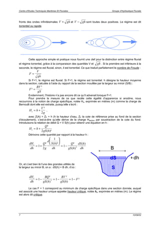 Centre d’Etudes Techniques Maritimes Et Fluviales Groupe d’Hydraulique Fluviale
7 10/09/02
fronts des ondes infinitésimales V gh+ et V gh− sont toutes deux positives. Le régime est dit
torrentiel ou rapide.
Cette approche simple et pratique nous fournit une clef pour la distinction entre régime fluvial
et régime torrentiel, grâce à la comparaison des quantités V et gh . Si la première est inférieure à la
seconde, le régime est fluvial, sinon, il est torrentiel. Ce que traduit parfaitement le nombre de Froude :
F
V
gh
=
Si F<1, le régime est fluvial. Si F>1, le régime est torrentiel. h désigne la hauteur moyenne
dans la section, calculée à l’aide du rapport de la section mouillée par la largeur au miroir (S/B) :
F
BV
gS
²
²
=
Evidemment, l’histoire n’a pas encore dit ce qu’il advenait lorsque F=1.
Pour prendre la mesure de ce que recèle cette égalité d’apparence si anodine, nous
recourrons à la notion de charge spécifique, notée Hs, exprimée en mètres (m) comme la charge de
Bernoulli dont elle est extraite, puisqu’elle s’écrit :
H h
V
gs = +
²
2
,
avec Z(A) = ZF + h (h la hauteur d’eau, ZF la cote de référence prise au fond de la section
d’écoulement), c’est-à-dire qu’elle dérive de la charge Hsection par soustraction de la cote du fond.
Introduisons la relation de débit Q = V S(h) pour obtenir une équation en h :
H h
Q
gS hs = +
²
( )²2
Dérivons cette quantité par rapport à la hauteur h :
dH
dh
Q
g
d
S h
dh
Q
gS h
dS h
dh
s
= +






= −1
2
1
1 3
² ( )² ²
( )
( )
Or, et c’est bien là l’une des grandes utilités de
la largeur au miroir B, on a : dS(h) = B dh, d’où :
dH
dh
BQ
gS h
BV
gS h
Fs
= − = − = −1 1 13
²
( )
²
( )
²
Le cas F = 1 correspond au minimum de charge spécifique dans une section donnée, auquel
est associé une hauteur unique appelée hauteur critique, notée hc, exprimée en mètres (m). Le régime
est alors dit critique.
S
dh
B
dS
 