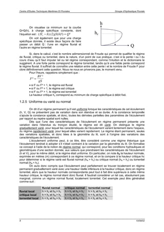 Centre d’Etudes Techniques Maritimes Et Fluviales Groupe d’Hydraulique Fluviale
8 10/09/02
On visualise ce minimum sur la courbe
Q=Q(h), à charge spécifique constante, dont
l’équation est : ( ).( ( )²) ²H h gS h Qs − =2
On voit également que pour une charge
spécifique donnée, il existe deux façons de faire
passer un débit Q : l’une en régime fluvial et
l’autre en régime torrentiel.
h
Q
hc
Si, dans le calcul, c’est le nombre adimensionnel de Froude qui permet de qualifier le régime
de fluvial, critique ou torrentiel, dans la nature, d’un point de vue pratique, c’est à la pente i ou I du
cours d’eau qu’il faut imputer tel ou tel régime correspondant, comme l’intuition et le dictionnaire le
suggèrent. A une forte pente correspond le régime torrentiel, tandis qu’à une faible pente correspond
le régime fluvial. Il suffirait de connaître une relation entre cette pente i et le nombre de Froude F pour
clore définitivement cette question. Nous ne nous en priverons pas, le moment venu.
Pour l’heure, rappelons simplement que :
F
BV
gS
²
²
=
• si F ou F² < 1, le régime est fluvial
• si F ou F² = 1, le régime est critique
• si F ou F² > 1, le régime est torrentiel
La hauteur critique hc correspond au minimum de charge spécifique à débit fixé.
1.2.5 Uniforme ou varié ou normal
On dit d’un régime permanent qu’il est uniforme lorsque les caractéristiques de cet écoulement
(h, V, Q) ne présentent pas de variation dans son étendue et sa durée. A la constance temporelle
s’ajoute la constance spatiale, et donc, toutes les dérivées partielles des paramètres de l’écoulement
par rapport au repère spatial sont nulles.
Dès que l’une des caractéristiques de l’écoulement en régime permanent présente une
variation dans l’étendue du tronçon étudié, le régime est dit varié. On distingue le régime
graduellement varié, pour lequel les caractéristiques de l’écoulement varient lentement dans l’espace,
du régime rapidement varié, pour lequel elles varient rapidement. Le régime étant permanent, seules
des variations spatiales, et donc liées à la géométrie du lit, sont à l’origine des variations des
caractéristiques de l’écoulement.
L’écoulement uniforme peut, à ce titre, être considéré comme une régime théorique que
l’écoulement tendrait à adopter s’il n’était contraint à la variation par la géométrie du lit. On formalise
ce concept à l’aide de la notion de régime normal, qui correspond, pour les conditions hydrauliques et
géométriques d’une section donnée, aux valeurs que prendraient les caractéristiques de l’écoulement
(h et V), pour le même débit, si le régime était uniforme. En particulier, on note hN la hauteur normale,
exprimée en mètres (m) correspondant à ce régime normal, et on la compare à la hauteur critique hc
pour déterminer si le régime varié est fluvial normal (hN > hc) ou critique normal (hN = hc) ou torrentiel
normal (hN < hc).
On aura donc compris que l’écoulement peut parfaitement se trouver localement en régime
permanent graduellement varié avec une hauteur réelle inférieure à la hauteur critique, donc en régime
torrentiel, alors que la hauteur normale correspondante peut tout à fait être supérieure à cette même
hauteur critique, le régime normal étant donc fluvial. Il faudrait considérer un tel cas, absolument pas
marginal, comme un régime normal fluvial, localement torrentiel. Cet exemple peut être généralisé
comme suit :
fluvial normal critique normal torrentiel normal
fluvial local h > hc et hN > hc h > hc et hN = hc h > hc et hN < hc
critique local h = hc et hN > hc h = hc et hN = hc h = hc et hN < hc
torrentiel local h < hc et hN > hc h < hc et hN = hc h < hc et hN < hc
 