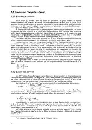Centre d’Etudes Techniques Maritimes Et Fluviales Groupe d’Hydraulique Fluviale
9 10/09/02
1.3 Equations de l’hydraulique fluviale
1.3.1 Equation de continuité
Nous avons pu aborder, dans les pages qui précèdent, un grand nombre de notions
hydrauliques sans faire appel aux équations fondamentales des écoulements, pour la simple raison
que nous avons cheminé à travers le temps en raisonnant, de manière accélérée et avec le confort du
recul, comme le firent les divers découvreurs de la science hydraulique : en partant de l’observation
pour dégager les théories qui les sous tendent.
L’équation de continuité constitue la première marche entre observation et théorie. Elle traduit
simplement l’évidence physique de la conservation de la masse de fluide contenue dans un volume
fictif Λ donné. L’eau étant incompressible dans les conditions de température et de pression qui nous
concernent, on conçoit en effet sans peine que toute la masse de fluide qui entre dans ce volume fictif
doit, pour ce faire, chasser une masse équivalente pour en prendre la place.
Si Q1 désigne le débit entrant dans le volume fictif Λ, et Q2 le débit sortant de ce même volume
fictif Λ, l’équation de continuité s’écrit tout simplement : Q1 = Q2 ou encore V1S1 = V2S2.
Arrêtons-nous un instant sur l’interprétation pratique de cette équation, pour démentir une fois
pour toutes une idée reçue communément répandue, et fausse. Les seuils et barrages mobiles en
rivière constituent certes un obstacle en rivière - c’est même souvent leur raison d’être. Ils peuvent
gêner les écoulements en les freinant et en les exhaussant, c’est indéniable - et même souhaité lors
de la conception. Mais en aucun cas, dès lors que le régime est stationnaire, ces ouvrages ne
« retiennent du débit ». Le débit qui arrive à l’amont d’un tel ouvrage en régime stationnaire franchit
l’ouvrage d’une manière ou d’une autre pour se retrouver intégralement à l’aval de l’ouvrage. Par
contre, lors des phases transitoires d’élévation des ouvrages, le volume en amont se comporte comme
un réservoir que le débit entrant remplit avant d’atteindre un nouvel état stationnaire... et de sortir à
nouveau intégralement à l’aval.
En régime transitoire, on traduit l’équation de continuité par le fait que tout volume entrant qui
n’est pas évacué par le flux sortant se traduit par une augmentation de volume entre l’entrée et la
sortie :
∂
∂
∂
∂
Q
x
B
h
t
+ = 0
1.3.2 Equation de Bernoulli
Au 18
ème
siècle, Bernoulli s’appuie sur les théorèmes de conservation de l’énergie des corps
solides en mouvement énoncés par Huygens et Leibnitz pour proposer un théorème équivalent pour
les fluides incompressibles, de conservation de la charge qui porte son nom, et dont on a vu qu’elle
était la somme d’une énergie potentielle (niveau piézométrique) et d’une énergie cinétique.
Le théorème dit qu’en tout point d’une ligne de courant, la charge hydraulique est constante...
H M Z M
P M
g
V M
g
H( ) ( )
( ) ( )²
= + + =
ρ 2 constante
... aux dissipations par frottement interne près
2
. En notant, entre deux sections S1 et S2 en
travers du cours d’eau, ∆H1!2 la perte de charge dissipée par frottement interne comptée positivement,
on écrit donc le théorème de Bernoulli rapporté aux sections d’écoulement sous la forme :
Z
V
g
Z
V
g
H1
1
2
2
1 2
2 2
+ = + + →
² ²
∆
Avec l’équation de continuité, nous disposons donc de deux équations pour trois inconnues :
V, Z et ∆H1!2. La détermination empirique des expressions pertinentes de cette perte de charge
donnera alors accès à la connaissance, pour un état de géométrie et d’écoulement donnés, des deux
paramètres qui nous intéressent : V et Z.
On définit la perte de charge linéaire, notée j et exprimée en mètre par mètre (m/m), comme
étant l’opposé du rapport de la perte de charge dH sur la distance curviligne infinitésimale dx séparant
S(x) et S(x+dx).
2
conséquence du régime turbulent (i.e. de l’agitation interne)
 
