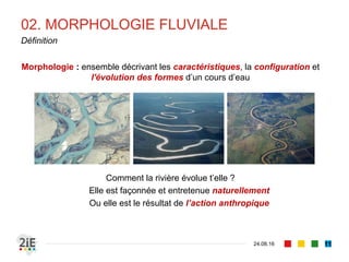 02. MORPHOLOGIE FLUVIALE
04.09.16
Définition
11
Morphologie : ensemble décrivant les caractéristiques, la configuration et
l'évolution des formes d’un cours d’eau
Comment la rivière évolue t’elle ?
Elle est façonnée et entretenue naturellement
Ou elle est le résultat de l’action anthropique
 