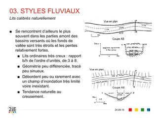 03. STYLES FLUVIAUX
04.09.16
Lits calibrés naturellement
19
■ Se rencontrent d’ailleurs le plus
souvent dans les parties amont des
bassins versants où les fonds de
vallée sont très étroits et les pentes
relativement fortes.
■ Lits ordinaires très creux : rapport
b/h de l’ordre d’unités, de 3 à 8.
■ Géométrie peu différenciée, tracé
peu sinueux.
■ Débordent peu ou rarement avec
un champ d’inondation très limité
voire inexistant.
■ Tendance naturelle au
creusement.
 