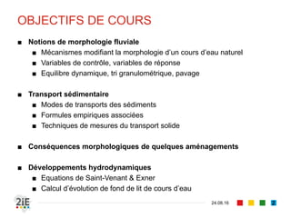 OBJECTIFS DE COURS
■ Notions de morphologie fluviale
■ Mécanismes modifiant la morphologie d’un cours d’eau naturel
■ Variables de contrôle, variables de réponse
■ Equilibre dynamique, tri granulométrique, pavage
■ Transport sédimentaire
■ Modes de transport des sédiments
■ Formules empiriques associées
■ Techniques de mesures du transport solide
■ Conséquences morphologiques de quelques aménagements
■ Développements hydrodynamiques
■ Equations de Saint-Venant & Exner
■ Calcul d’évolution de fond de lit de cours d’eau
04.09.16 2
 