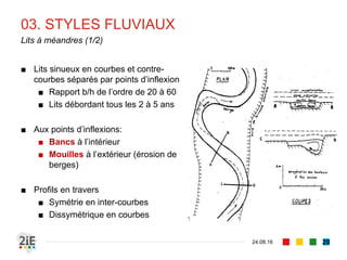 03. STYLES FLUVIAUX
04.09.16
Lits à méandres (1/2)
20
■ Lits sinueux en courbes et contre-
courbes séparés par points d’inflexion
■ Rapport b/h de l’ordre de 20 à 60
■ Lits débordant tous les 2 à 5 ans
■ Aux points d’inflexions:
■ Bancs à l’intérieur
■ Mouilles à l’extérieur (érosion de
berges)
■ Profils en travers
■ Symétrie en inter-courbes
■ Dissymétrique en courbes
 
