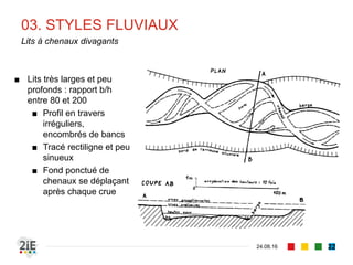 03. STYLES FLUVIAUX
04.09.16
Lits à chenaux divagants
22
■ Lits très larges et peu
profonds : rapport b/h
entre 80 et 200
■ Profil en travers
irréguliers,
encombrés de bancs
■ Tracé rectiligne et peu
sinueux
■ Fond ponctué de
chenaux se déplaçant
après chaque crue
 