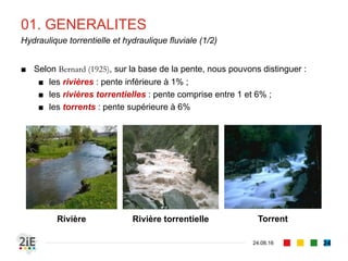 01. GENERALITES
04.09.16
Hydraulique torrentielle et hydraulique fluviale (1/2)
24
■ Selon Bernard (1925), sur la base de la pente, nous pouvons distinguer :
■ les rivières : pente inférieure à 1% ;
■ les rivières torrentielles : pente comprise entre 1 et 6% ;
■ les torrents : pente supérieure à 6%
Rivière Rivière torrentielle Torrent
 
