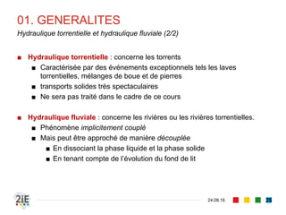 01. GENERALITES
04.09.16
Hydraulique torrentielle et hydraulique fluviale (2/2)
25
■ Hydraulique torrentielle : concerne les torrents
■ Caractérisée par des événements exceptionnels tels les laves
torrentielles, mélanges de boue et de pierres
■ transports solides très spectaculaires
■ Ne sera pas traité dans le cadre de ce cours
■ Hydraulique fluviale : concerne les rivières ou les rivières torrentielles.
■ Phénomène implicitement couplé
■ Mais peut être approché de manière découplée
■ En dissociant la phase liquide et la phase solide
■ En tenant compte de l’évolution du fond de lit
 