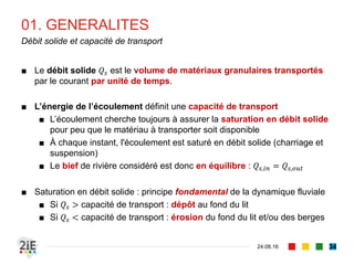 ■ Le débit solide 𝑄𝑠 est le volume de matériaux granulaires transportés
par le courant par unité de temps.
■ L’énergie de l’écoulement définit une capacité de transport
■ L’écoulement cherche toujours à assurer la saturation en débit solide
pour peu que le matériau à transporter soit disponible
■ À chaque instant, l'écoulement est saturé en débit solide (charriage et
suspension)
■ Le bief de rivière considéré est donc en équilibre : 𝑄𝑠,𝑖𝑛 = 𝑄𝑠,𝑜𝑢𝑡
■ Saturation en débit solide : principe fondamental de la dynamique fluviale
■ Si 𝑄𝑠 > capacité de transport : dépôt au fond du lit
■ Si 𝑄𝑠 < capacité de transport : érosion du fond du lit et/ou des berges
01. GENERALITES
04.09.16
Débit solide et capacité de transport
34
 