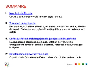 SOMMAIRE
04.09.16 4
I. Morphologie Fluviale
Cours d’eau, morphologie fluviale, styles fluviaux
II. Transport de sédiments
Généralités, contrainte tractrice, formules de transport solide, vitesse
de début d’entrainement, géométrie d’équilibre, mesure du transport
solide
III. Conséquences morphologiques de quelques aménagements
Excavation en lit mineur, calibrage, ablation de végétation,
endiguement, rétrécissement de section, retenues d’eau, ouvrages
obliques
IV. Développements hydrodynamiques
Equations de Saint-Venant-Exner, calcul d’évolution de fond de lit
 