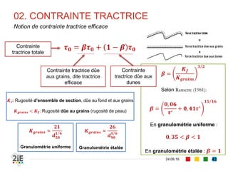 Le mode de transport est aussi donné par le
Nombre de Rouse, en admettant la
constante de Von Karmán 𝒦 = 0,41
Ferguson et Church (2006) proposent une
relation donnant la vitesse de sédimentation
𝑉𝑠𝑠 d’un grain
02. CONTRAINTE TRACTRICE
04.09.16
Seuils de mise en mouvement (2/2)
43
𝑽 𝒔𝒔 =
𝟏𝟔, 𝟏𝟕𝒅 𝟐
𝟏, 𝟖. 𝟏𝟎−𝟓 + 𝟏𝟐, 𝟏𝟐𝟕𝟓𝒅 𝟑 𝟎,𝟓
𝑷 =
𝑽 𝒔𝒔
𝓚𝒖∗
Nombre de
Rouse
Mode de transport
P > 2,5 Charriage
1,2 < P < 2,5 Suspension à 50 %
0,8 < P < 1,2 Suspension à 100 %
P < 0,8 Charge flottante
De manière indicative, Graf (1971) propose
𝒖∗
𝑽 𝒔𝒔
> 𝟎, 𝟏: 𝒅é𝒃𝒖𝒕 𝒅𝒆 𝒄𝒉𝒂𝒓𝒓𝒊𝒂𝒈𝒆
𝒖∗
𝑽 𝒔𝒔
> 𝟎, 𝟒: 𝒅é𝒃𝒖𝒕 𝒅𝒆 𝒍𝒂 𝒔𝒖𝒔𝒑𝒆𝒏𝒔𝒊𝒐𝒏
Hunter Rouse
(1906-1996)
 