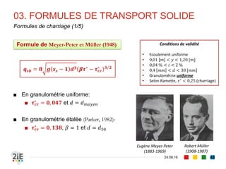 ■ Largeurs de bras vifs 𝐿 : dimension transversale du chenal sur laquelle les
grains sont mobilisables. On estimera pour la suite que 𝑳 ≅ 𝒃
■ Nous définissons également les termes suivants :
■ Densité spécifique : 𝒔 𝒔 = 𝜸 𝒔/𝜸 𝒘
■ Débit liquide unitaire : 𝒒 = 𝑸/𝒃
■ Aussi, nous adopterons les notations suivantes de débit en [m3.s-1.m-1] :
■ 𝒒 𝒔𝒃 : débit solide unitaire par charriage
■ 𝒒 𝒔 : débit solide total
■ Ainsi, nous définirons définira donc les débits en [m3.s-1], 𝑄𝑠 et 𝑄𝑠
■ 𝑸 𝒔 = 𝒒 𝒔 𝑳 ≈ 𝒒 𝒔 𝒃 : débit solide total vides non compris
■ 𝑸 𝒔 = Τ𝑸 𝒔 𝟏 − 𝒏 : débit solide total, vides compris
03. FORMULES DE TRANSPORT SOLIDE
04.09.16
Conventions et notations
48
 