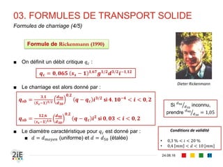 03. FORMULES DE TRANSPORT SOLIDE
04.09.16
Formules de charriage (2/4)
51
■ Einstein (1937) introduit l’idée que le grain se déplace
sur une distance proportionnelle à taille. Il en résulte
que :
■ Cette relation complexe et nécessitant des abaques
a été lissée par Brown (1950) sous la forme :
■ Le diamètre caractéristique est donné par :
■ 𝑑 = 𝑑 𝑚𝑜𝑦𝑒𝑛 (uniforme) et 𝑑 = 𝑑50 (étalée)
𝒒 𝒔𝒃 = 𝒈 𝒔 𝒔 − 𝟏 𝒅 𝟑 𝟐
𝟑
+
𝟑𝟔𝝂 𝟐
𝒈 𝒔 𝒔−𝟏 𝒅 𝟑 −
𝟑𝟔𝝂 𝟐
𝒈 𝒔 𝒔−𝟏 𝒅 𝟑 𝒇(𝝉∗)
Conditions de validité
0,3 𝑚𝑚 < 𝑑 < 29 [𝑚𝑚]
𝑞 𝑠𝑏
𝑔 𝑠𝑠 − 1 𝑑
= 𝑓
𝛾𝑠 − 𝛾 𝑤
𝜏0
′ 𝑑
𝑓(𝜏∗
) = ൝
2,15𝑒−0,391/𝜏∗
𝑠𝑖 𝜏∗
< 0,182
40𝜏∗3
𝑠𝑖 𝜏∗
> 0,182
Formule de Brown-Einstein (1950)
Hans Albert Einstein
(1904 - 1973)
 