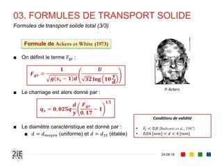 03. FORMULES DE TRANSPORT SOLIDE
04.09.16
Formules de transport solide total (2/3)
55
■ Graf et Acaroglu (1968) définissent un paramètre d’intensité de
frottement Ψ𝐴 comme critère de transport solide et mettent en
évidence qu’il est lié à un paramètre de transport Φ 𝐴
■ De manière expérimentale, ils établissent par suite que :
■ Le diamètre caractéristique est donné par :
■ 𝑑 = 𝑑 𝑚𝑜𝑦𝑒𝑛 (uniforme) et 𝑑 = 𝑑50 (étalée)
Conditions de validité
• 0,3 𝑚𝑚 < 𝑑 < 1,7 [𝑚𝑚]
Ψ𝐴 = 𝜏∗ −1
=
(𝑆𝑠−1)𝑑
𝑅ℎ 𝑖
Φ 𝐴 =
Τ𝑞 𝑠 𝑞 𝑈𝑅ℎ
𝑔 𝑠𝑠 − 1 𝑑3
Φ 𝐴 = 𝑓(Ψ𝐴)
Φ 𝐴 = 𝑎Ψ𝐴
−𝛽
= 10,39 Ψ𝐴
−2,52
⇒ 𝒒 𝒔 = 𝟏𝟎, 𝟑𝟗𝒈 𝟎,𝟓
𝒚𝑹 𝒉
𝟏,𝟓𝟐
𝒊 𝟐,𝟓𝟐
𝒔 𝒔 − 𝟏 𝟐,𝟎𝟐 𝒅 𝟏,𝟎𝟐
Formule de Graf et Acaroglu (1968)
Walter Hans Graf
(1936 - )
 