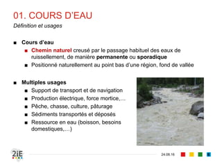 01. COURS D’EAU
04.09.16
Définition et usages
6
■ Cours d’eau
■ Chemin naturel creusé par le passage habituel des eaux de
ruissellement, de manière permanente ou sporadique
■ Positionné naturellement au point bas d’une région, fond de vallée
■ Multiples usages
■ Support de transport et de navigation
■ Production électrique, force mortice,…
■ Pêche, chasse, culture, pâturage
■ Sédiments transportés et déposés
■ Ressource en eau (boisson, besoins
domestiques,…)
 