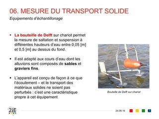07. MESURE DU TRANSPORT SOLIDE
04.09.16
Mesure du charriage
62
■ Principe : mesurer les dépôts dans un secteur
qui naturellement piège les sédiments charriés
■ Mesure des volumes de dépôts effectués par
suivi bathymétrique
■ Possibilité d’utiliser les structures existantes
■ Barrages ou anciennes fosses d’extraction
■ Alternativement, construire des fosses à piégeage
dans le lit mineur.
■ Risque d’érosion progressive : à implanter
donc dans une zone sans enjeux particuliers
■ Volume équivalent à 1~2 ans d’apports
solides, prédéterminé par les équations de
transport solide
■ Après chaque mesure, effectuer des curages
Barrage envasé
Trappe à sédiment
en lit mineur de
cours d’eau
 