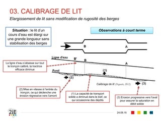 ■ Les aménagements portés sur le bassin versants sont susceptibles de modifier
les formes naturelles des cours d’eau
■ Dans la recherche de l’équilibre dynamique, le cours d’eau peut mobiliser :
■ le lit : érosion sur le profil en long
■ les berges : érosion latérale ou érosion des berges
■ Le lit d’un cours d’eau :
■ peut se creuser au fil du temps : érosion ou incision
■ Peut se surélever dans le temps : exhaussement
■ Ces modifications peuvent se propager :
■ vers l’amont : érosion ou exhaussement régressifs
■ Vers l’aval : érosion ou exhaussement progressifs
01. AMENAGEMENTS DE COURS D’EAU
04.09.16
Conséquences morphologiques
66
 