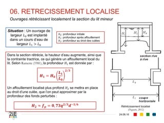 03. CALIBRAGE DE LIT
04.09.16
Elargissement de lit sans modification des berges (2/2)
69
Sur le long termeSur le long terme, le bief élargi modifie sa pente et
subséquemment, le tirant d’eau, de sorte à ajuster
sa capacité de transport solide à celui du bief
amont.
Du terme 𝑞 𝑠2
nous pouvons extraire la valeur
d’une contrainte tractrice 𝜏2
∗
qui permettra de
disposer d’une relation fonctionnelle entre les
connues 𝑦2 et 𝑖2
En outre, l’élargissement ne modifie pas le débit
liquide écoulé.
𝑞 𝑠1
𝑏1 = 𝑞 𝑠2
𝑏2 ⇒ 𝑞 𝑠2
=
𝑏1
𝑏2
𝑞 𝑠1
Le tirant d’eau 𝑦2 est alors donné par :
Et si une approximation de type 𝑅ℎ ≈ 𝑦 est possible :
La pente 𝑖2 sera alors déduite de l’équation de
Manning-Strickler (1981) ou de Shields (1936)
𝑅ℎ 𝑦2
𝑖2 = 𝑠𝑠 − 1 𝑑𝜏2
∗
𝑆(𝑦2) 𝑅ℎ(𝑦2)
Τ2 3
𝑖2 =
𝐾𝑠1
𝐾𝑠2
𝑆(𝑦1) 𝑅ℎ(𝑦1)
Τ2 3
𝑖1
𝑺(𝒚 𝟐)
𝟐
𝑹 𝒉 𝒚 𝟐
Τ𝟏 𝟑
=
𝑲 𝒔 𝟏
𝟐
𝑲 𝒔 𝟐
𝟐
𝑺(𝒚 𝟏)
𝟐
𝑹 𝒉(𝒚 𝟏)
Τ𝟒 𝟑
𝒊 𝟏
𝒔 𝒔 − 𝟏 𝒅𝝉 𝟐
∗
𝒚 𝟐 =
𝑲 𝒔
𝟐
𝟐
𝑲 𝒔
𝟐
𝟏
𝒔 𝒔 − 𝟏 𝒅𝝉 𝟐
∗
𝒚 𝟏
Τ𝟏𝟎 𝟑
𝒊 𝟏
−
𝟑
𝟕
 
