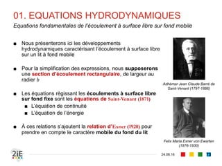 07. RETENUES D’EAU
04.09.16
Influence des barrages (1/2)
73
La retenue d’un barrage joue un rôle
décanteur : la charge solide est déposée
du fait du ralentissement de la vitesse,
suivant un tri granulométrique de l’entrée
de la retenue vers l’aval. Le comblement
progressif est irréversible
Influence d’un barrage sur la charge solide
(Degoutte, 2012)
À l’aval, le lâcher d’eau claire crée un défit
en charge solide. Pour assurer la
saturation, l’écoulement prélève dans le
matériau en place, ce qui déclenche une
érosion progressive pouvant déchausser le
pied de la digue
 