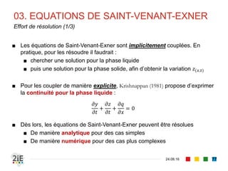 ■ Nous présenterons ici les développements
hydrodynamiques caractérisant l’écoulement à surface libre
sur un lit à fond mobile
■ Pour la simplification des expressions, nous supposerons
une section d’écoulement rectangulaire, de largeur au
radier 𝑏
■ Les équations régissant les écoulements à surface libre
sur fond fixe sont les équations de Saint-Venant (1871)
■ L’équation de continuité
■ L’équation de l’énergie
■ À ces relations s’ajoute l’équation d’Exner (1920) qui prend
en compte le caractère mobile du fond du lit
01. EQUATIONS HYDRODYNAMIQUES
04.09.16
Equations fondamentales de l’écoulement à surface libre sur fond mobile
77
Adhémar Jean Claude Barré de
Saint-Venant (1797-1886)
Felix Maria Exner von Ewarten
(1876-1930)
 