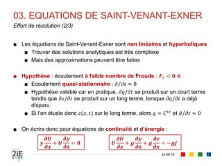 Volume entrant par la section (1) :
𝑄 𝑥 𝑑𝑡
02. EQUATIONS DE SAINT-VENANT
04.09.16
Principe de conservation de masse
78
Volume sortant par la section (2) :
𝑄 𝑥+𝑑𝑥 𝑑𝑡 = 𝑄 𝑥 𝑑𝑡 +
𝜕𝑄
𝜕𝑥
𝑑𝑥𝑑𝑡
Variation de volume liée à l’élévation de la
surface libre (3) :
∆𝑆𝑑𝑥 =
𝜕𝑆
𝜕𝑡
𝑑𝑡 𝑑𝑥
On obtient l’équation de continuité en posant (3) = (1) - (2) :
𝜕𝑆
𝜕𝑡
+
𝜕𝑄
𝜕𝑥
= 0 ⇒
𝜕𝑆
𝜕𝑡
+ 𝑈
𝜕𝑆
𝜕𝑥
+ 𝑆
𝜕𝑈
𝜕𝑥
= 0
Pour un canal rectangulaire, en posant 𝑆 = 𝑆(𝑦) = 𝑏𝑦 et en
simplifiant par 𝑏, on obtient :
𝝏𝒚
𝝏𝒕
+ 𝒚
𝝏𝑼
𝝏𝒙
+ 𝑼
𝝏𝒚
𝝏𝒙
= 𝟎
 