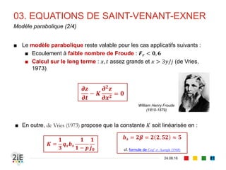 03. EQUATIONS DE SAINT-VENANT-EXNER
04.09.16
Effort de résolution (1/3)
81
■ Les équations de Saint-Venant-Exner sont implicitement couplées. En
pratique, pour les résoudre il faudrait :
■ chercher une solution pour la phase liquide
■ puis une solution pour la phase solide, afin d’obtenir la variation 𝑧(𝑥,𝑡)
■ Pour les coupler de manière explicite, Krishnappan (1981) propose d’exprimer
la continuité pour la phase liquide :
■ Dès lors, les équations de Saint-Venant-Exner peuvent être résolues
■ De manière analytique pour des cas simples
■ De manière numérique pour des cas plus complexes
𝜕𝑦
𝜕𝑡
+
𝜕𝑧
𝜕𝑡
+
𝜕𝑞
𝜕𝑥
= 0
 