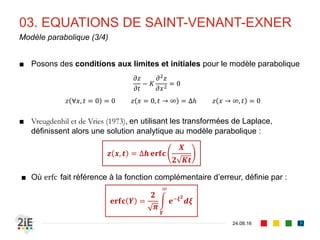 03. EQUATIONS DE SAINT-VENANT-EXNER
04.09.16
Effort de résolution (2/3)
82
■ Les équations de Saint-Venant-Exner sont non linéaires et hyperboliques
■ Trouver des solutions analytiques est très complexe
■ Mais des approximations peuvent être faites
■ Hypothèse : écoulement à faible nombre de Froude : 𝑭 𝒓 < 𝟎, 𝟔
■ Ecoulement quasi-stationnaire : Τ𝜕 𝜕𝑡 ≈ 0
■ Hypothèse valable car en pratique, 𝜕𝑞/𝜕𝑡 se produit sur un court terme
tandis que 𝜕𝑧/𝜕𝑡 se produit sur un long terme, lorsque 𝜕𝑞/𝜕𝑡 a déjà
disparu
■ Si l’on étudie donc 𝑧(𝑥, 𝑡) sur le long terme, alors 𝑞 = 𝐶 𝑡𝑒
et Τ𝜕 𝜕𝑡 ≈ 0
■ On écrira donc pour équations de continuité et d’énergie :
𝒚
𝝏𝑼
𝝏𝒙
+ 𝑼
𝝏𝒚
𝝏𝒙
= 𝟎 𝑼
𝝏𝑼
𝝏𝒙
+ 𝒈
𝝏𝒚
𝝏𝒙
+ 𝒈
𝝏𝒛
𝝏𝒙
= −𝒈𝒋
 