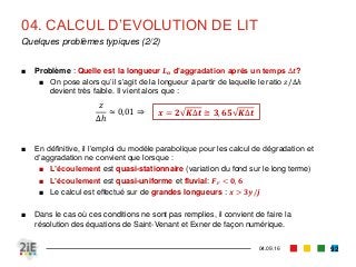 04. CALCUL D’EVOLUTION DE LIT
04.09.16
Quelques problèmes typiques (2/2)
92
■ Problème : Quelle est la longueur 𝑳 𝒂 d’aggradation après un temps ∆𝒕?
■ On pose alors qu’il s’agit de la longueur à partir de laquelle le ratio 𝑧/∆ℎ
devient très faible. Il vient alors que :
■ En définitive, il l’emploi du modèle parabolique pour les calcul de dégradation et
d’aggradation ne convient que lorsque :
■ L’écoulement est quasi-stationnaire (variation du fond sur le long terme)
■ L’écoulement est quasi-uniforme et fluvial: 𝑭 𝒓 < 𝟎, 𝟔
■ Le calcul est effectué sur de grandes longueurs : 𝒙 > 𝟑𝒚/𝒋
■ Dans le cas où ces conditions ne sont pas remplies, il convient de faire la
résolution des équations de Saint-Venant et Exner de façon numérique.
𝑧
∆ℎ
≈ 0,01 ⇒ 𝒙 = 𝟐 𝑲∆𝒕 ≅ 𝟑, 𝟔𝟓 𝑲∆𝒕
 