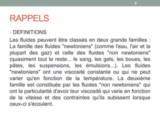 RAPPELS
• DEFINITIONS
Les fluides peuvent être classés en deux grande familles :
La famille des fluides "newtoniens" (comme l'eau, l'air et la
plupart des gaz) et celle des fluides "non newtoniens"
(quasiment tout le reste... le sang, les gels, les boues, les
pâtes, les suspensions, les émulsions...). Les fluides
"newtoniens" ont une viscosité constante ou qui ne peut
varier qu'en fonction de la température. La deuxième
famille est constituée par les fluides "non newtoniens" qui
ont la particularité d'avoir leur viscosité qui varie en fonction
de la vitesse et des contraintes qu'ils subissent lorsque
ceux-ci s'écoulent.
6
 