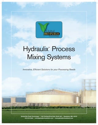 Hydraulix Process                     TM




    Mixing Systems
  Innovative, Efficient Solutions for your Processing Needs




Global Bio-Fuels Technology • 1160 Vierling Drive East, Suite 300 • Shakopee, MN 55379
      612-916-3288 • info@globalbiofuelstech.com • www.globalbiofuelstech.com
 