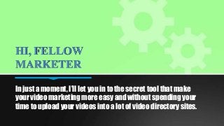 HI, FELLOW
MARKETER
In just a moment, I’ll let you in to the secret tool that make
your video marketing more easy and without spending your
time to upload your videos into a lot of video directory sites.

 