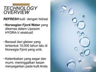 TECHNOLOGY
OVERVIEW
REFRESH kulit dengan hidrasi
Norwegian Fjord Water yang
dikemas dalam Liposom
HYDRA-V eksklusif.
Berasal dari gletser yang
terbentuk 10,000 tahun lalu di
Norwegia Fjord yang unik.
Kelembaban yang segar dan
murni, meninggalkan kesan
menyegarkan pada kulit Anda.
 