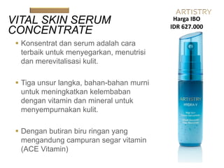  Konsentrat dan serum adalah cara
terbaik untuk menyegarkan, menutrisi
dan merevitalisasi kulit.
 Tiga unsur langka, bahan-bahan murni
untuk meningkatkan kelembaban
dengan vitamin dan mineral untuk
menyempurnakan kulit.
 Dengan butiran biru ringan yang
mengandung campuran segar vitamin
(ACE Vitamin)
VITAL SKIN SERUM
CONCENTRATE
Harga IBO
IDR 627.000
 