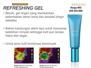  Bersih, gel ringan yang memberikan
kelembaban tahan lama dan sensasi dingin
seketika
 Bahan kandungan alami laut untuk menyerap
kelebihan minyak sehingga kulit pun terasa
halus dan segar.
 Untuk jenis kulit kombinasi berminyak
REFRESHING GEL
BEFORE application of ARTISTRY
HYDRA-V Refreshing Gel
AFTER application of ARTISTRY
HYDRA-V Refreshing Gel
Harga IBO
IDR 433.000
 