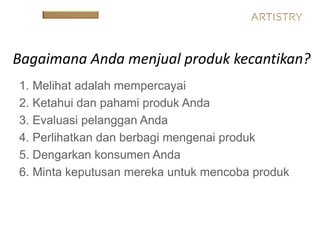 1. Melihat adalah mempercayai
2. Ketahui dan pahami produk Anda
3. Evaluasi pelanggan Anda
4. Perlihatkan dan berbagi mengenai produk
5. Dengarkan konsumen Anda
6. Minta keputusan mereka untuk mencoba produk
Bagaimana Anda menjual produk kecantikan?
 