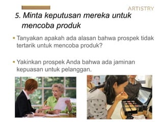  Tanyakan apakah ada alasan bahwa prospek tidak
tertarik untuk mencoba produk?
 Yakinkan prospek Anda bahwa ada jaminan
kepuasan untuk pelanggan.
5. Minta keputusan mereka untuk
mencoba produk
 