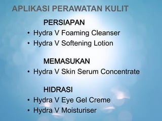 APLIKASI PERAWATAN KULIT
PERSIAPAN
• Hydra V Foaming Cleanser
• Hydra V Softening Lotion
MEMASUKAN
• Hydra V Skin Serum Concentrate
HIDRASI
• Hydra V Eye Gel Creme
• Hydra V Moisturiser
 