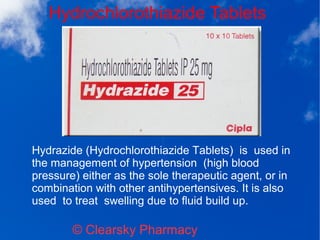 Hydrochlorothiazide Tablets
© Clearsky Pharmacy
Hydrazide (Hydrochlorothiazide Tablets) is used in
the management of hypertension (high blood
pressure) either as the sole therapeutic agent, or in
combination with other antihypertensives. It is also
used to treat swelling due to fluid build up.
 