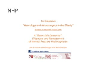 NHP		
1er	Symposium
"Neurology	and	Neurosurgery	in	the	Elderly"
Bruxelles	le	vendredi	6	octobre	2006
A	"Reversible	Dementia":	
Diagnosis	and	Management
of	Normal	Pressure	Hydrocephalus
par	les	services	de	Neurologie	et	de	Neurochirurgie
 