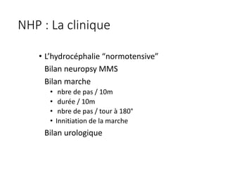 NHP	:	La	clinique	
• L’hydrocéphalie	“normotensive”
Bilan	neuropsy	MMS
Bilan	marche	
• nbre	de	pas	/	10m
• durée	/	10m
• nbre	de	pas	/	tour	à	180°
• Innitiation	de	la	marche	
Bilan	urologique
 