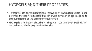 HYDRGELS AND THEIR PROPERTIES
• Hydrogels are three-dimensional network of hydrophilic cross-linked
polymer that do not dissolve but can swell in water or can respond to
the fluctuations of the environmental stimuli
• Hydrogels are highly absorbent (they can contain over 90% water)
natural or synthetic polymeric networks
 