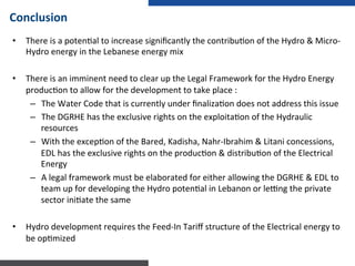 •  There	
  is	
  a	
  poten:al	
  to	
  increase	
  signiﬁcantly	
  the	
  contribu:on	
  of	
  the	
  Hydro	
  &	
  Micro-­‐
Hydro	
  energy	
  in	
  the	
  Lebanese	
  energy	
  mix	
  
	
  
•  There	
  is	
  an	
  imminent	
  need	
  to	
  clear	
  up	
  the	
  Legal	
  Framework	
  for	
  the	
  Hydro	
  Energy	
  
produc:on	
  to	
  allow	
  for	
  the	
  development	
  to	
  take	
  place	
  :	
  
–  The	
  Water	
  Code	
  that	
  is	
  currently	
  under	
  ﬁnaliza:on	
  does	
  not	
  address	
  this	
  issue	
  
–  The	
  DGRHE	
  has	
  the	
  exclusive	
  rights	
  on	
  the	
  exploita:on	
  of	
  the	
  Hydraulic	
  
resources	
  
–  With	
  the	
  excep:on	
  of	
  the	
  Bared,	
  Kadisha,	
  Nahr-­‐Ibrahim	
  &	
  Litani	
  concessions,	
  
EDL	
  has	
  the	
  exclusive	
  rights	
  on	
  the	
  produc:on	
  &	
  distribu:on	
  of	
  the	
  Electrical	
  
Energy	
  
–  A	
  legal	
  framework	
  must	
  be	
  elaborated	
  for	
  either	
  allowing	
  the	
  DGRHE	
  &	
  EDL	
  to	
  
team	
  up	
  for	
  developing	
  the	
  Hydro	
  poten:al	
  in	
  Lebanon	
  or	
  lemng	
  the	
  private	
  
sector	
  ini:ate	
  the	
  same	
  
	
  
•  Hydro	
  development	
  requires	
  the	
  Feed-­‐In	
  Tariﬀ	
  structure	
  of	
  the	
  Electrical	
  energy	
  to	
  
be	
  op:mized	
  
	
  
Conclusion	
  
 
