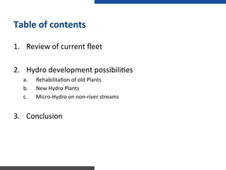 Table	
  of	
  contents	
  
1.  Review	
  of	
  current	
  ﬂeet	
  
2.  Hydro	
  development	
  possibili:es	
  
a.  Rehabilita:on	
  of	
  old	
  Plants	
  
b.  New	
  Hydro	
  Plants	
  
c.  Micro-­‐Hydro	
  on	
  non-­‐river	
  streams	
  
3.  Conclusion	
  
 